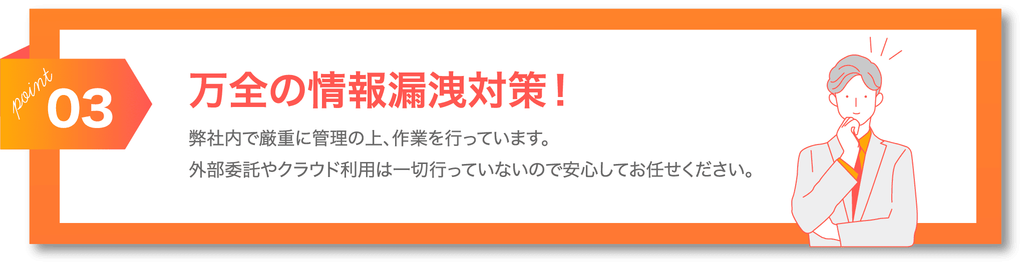 POINT03 万全の情報漏洩対策！弊社内で厳重に管理の上、作業を行なっています。外部委託やクラウド利用は一切行っていないの安心してお任せください