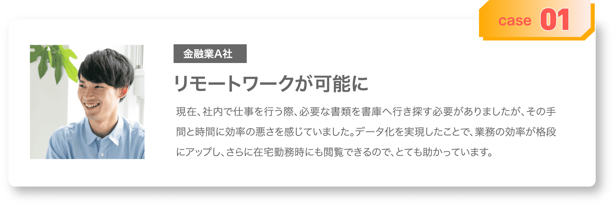 case01 金融業A社 リモートワークが可能に 現在、社内で仕事を行う際、必要な書類を書庫へ行き探す必要がありましたが、その手間と時間に効率の悪さを感じていました。データ化を実現したことで、業務の効率が格段にアップし、さらに在宅勤務時にも閲覧できるので、とても助かっています。