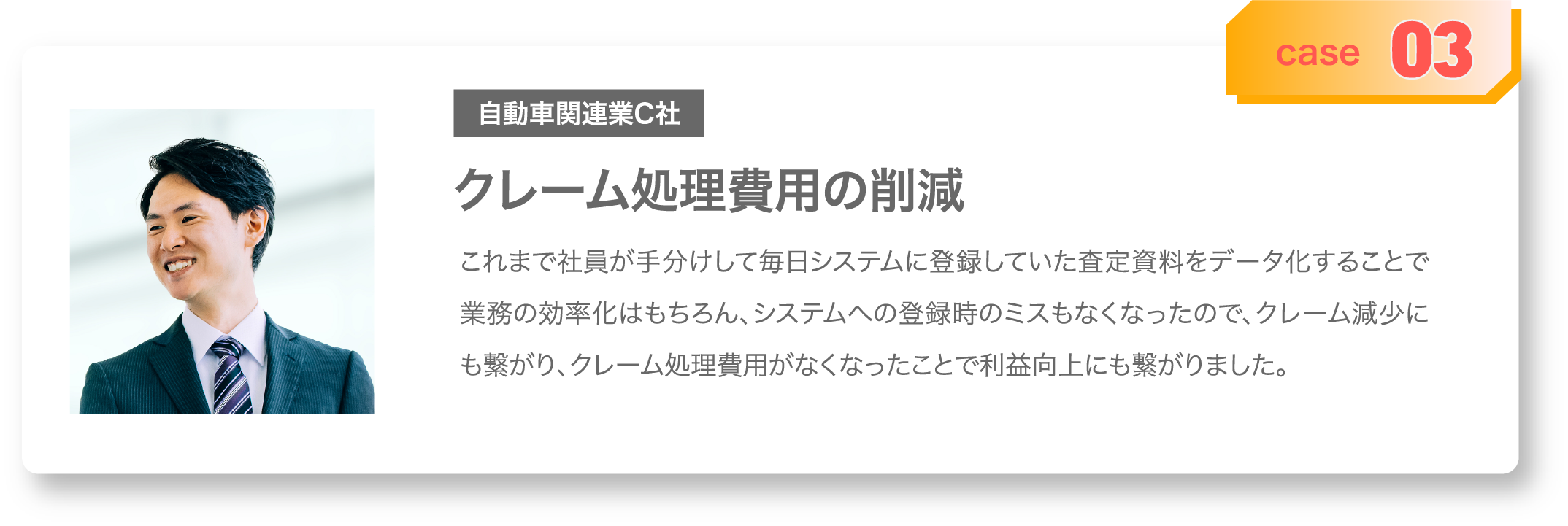 case03 クレーム処理費用の削減 これまで社員が手分けして毎日システムに登録していた査定資料をデータ化することで業務の効率化はもちろん、システムへの登録時のミスもなくなったので、クレーム減少にも繋がり、クレーム処理費用がなくなったことで利益向上にも繋がりました。