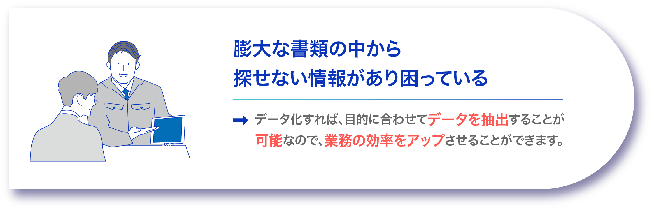 膨大な書類の中から探せない情報があり困っている データ化すれば、目的に合わせてデータを抽出することが可能なので、業務の効率をアップさせることができます。
