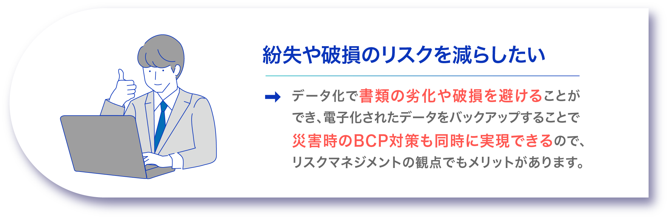 紛失や破損のリスクを減らしたい データ化で書類の劣化や破損を避けることができ、電子化されたデータをバックアップすることで災害時のBCP対策も同時に実現できるので、リスクマネジメントの観点でもメリットがあります。